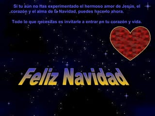 Feliz Navidad Si tu aún no has experimentado el hermoso amor de Jesús, el corazón y el alma de la Navidad, puedes hacerlo ahora.  Todo lo que necesitas es invitarle a entrar en tu corazón y vida.   