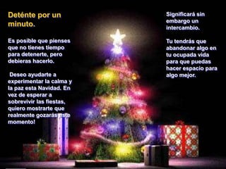 Deténte por un minuto.Es posible que pienses que no tienes tiempo para detenerte, pero debieras hacerlo. Deseo ayudarte a experimentar la calma y la paz esta Navidad. En vez de esperar a sobrevivir las fiestas, quiero mostrarte que realmente gozarás este momento! Significará sin embargo un intercambio. Tu tendrás que abandonar algo en tu ocupada vida para que puedas hacer espacio para algo mejor. 