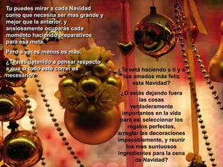 Tu puedes mirar a cada Navidad como que necesita ser mas grande y mejor que la anterior, y ansiosamente ocuparás cada momento haciendo preparativos para esa meta. Pero a veces menos es más. ¿Te has detenido a pensar respecto a que si todo este correr es necesario?¿Te está haciendo a tí y a tus amados más feliz esta Navidad? ¿O estás dejando fuera las cosas verdaderamente importantes en la vida para así seleccionar los regalos perfectos, arreglar las decoraciones impecablemente, y reunir los mas suntuosos ingredientes para la cena de Navidad? 