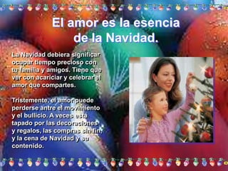 El amor es la esencia de la Navidad. La Navidad debiera significar ocupar tiempo precioso con tu familia y amigos. Tiene que ver con acariciar y celebrar el amor que compartes. Tristemente, el amor puede perderse antre el movimiento y el bullicio. A veces está tapado por las decoraciones y regalos, las compras sin fin, y la cena de Navidad y su contenido. 