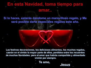 En esta Navidad, toma tiempo para amar..Si lo haces, estarás dandome un maravilloso regalo, y Me será posible darte especiales regalos este año. Las festivas decoraciones, los deliciosos alimentos, los muchos regalos, caerán en el olvido la mayor parte de ellos, perdidos entre los recuerdos de muchas Navidades; pero el amor que habrás compartido y alimentado vivirán por siempre.Te amo,Jesus