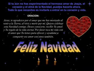 Si tu aún no has experimentado el hermoso amor de Jesús, el corazón y el alma de la Navidad, puedes hacerlo ahora.                                                                Todo lo que necesitas es invitarle a entrar en tu corazón y vida.ORACION:Jesus, te agradezco por el amor que me has mostrado al venir a la Tierra, al vivir y morir por mí. Quiero celebrar esta Navidad contigo. Deseo conocerte, recibir Tu amor y Tu regalo de la vida eterna. Por favor toca mi vida con el amor que Tu tienes para ofrecer, y ayudame a compartir ese amor con otros también.Feliz Navidad