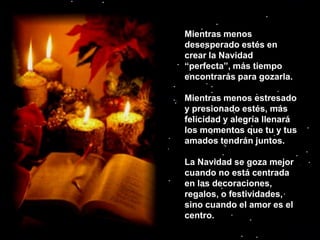 Mientras menos desesperado estés en crear la Navidad “perfecta”, más tiempo encontrarás para gozarla. Mientras menos estresado y presionado estés, más felicidad y alegría llenará los momentos que tu y tus amados tendrán juntos.La Navidad se goza mejor cuando no está centrada en las decoraciones, regalos, o festividades, sino cuando el amor es el centro. 