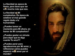 La Navidad es epoca de fiesta, pero tiene que ver con mucho más que eso. La Navidad es Mi cumpleaños. Es época de celebrar el mas grande regalo dado a la humanidad. ¿Puedes tomar un momento para Mi ahora, en  honor de Mi cumpleaños? ¿Puedes gastar un minuto para dejar que te diga cuanto Te amo?? ¿Puedes parar para agradecerme por Mi amor, y reflexionar cómo puedes esparcir más amor por el mundo? 