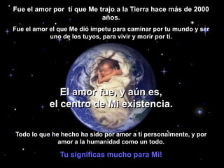 Fue el amor por  tí que Me trajo a la Tierra hace más de 2000 años. Fue el amor el que Me dió ímpetu para caminar por tu mundo y ser uno de los tuyos, para vivir y morir por tí.El amor fue, y aún es,                                                el centro de Mi existencia.Todo lo que he hecho ha sido por amor a tí personalmente, y por amor a la humanidad como un todo. Tu significas mucho para Mi!
