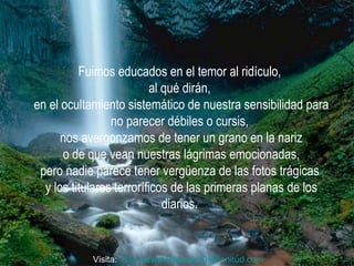 Fuimos educados en el temor al ridículo,  al qué dirán,  en el ocultamiento sistemático de nuestra sensibilidad para no parecer débiles o cursis,  nos avergonzamos de tener un grano en la nariz o de que vean nuestras lágrimas emocionadas,  pero nadie parece tener vergüenza de las fotos trágicas  y los titulares terroríficos de las primeras planas de los diarios.  Visita:  http:// www.RenuevoDePlenitud.com 