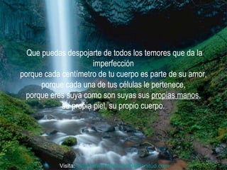 Que puedas despojarte de todos los temores que da la imperfección  porque cada centímetro de tu cuerpo es parte de su amor,  porque cada una de tus células le pertenece,  porque eres suya como son suyas sus  propias manos ,  su propia piel, su propio cuerpo.  Visita:  http:// www.RenuevoDePlenitud.com 