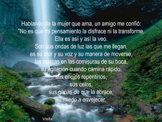 Hablando de la mujer que ama, un amigo me confió:  "No es que mi pensamiento la disfrace ni la transforme.  Ella es así y así la veo.  Son sus ondas de luz las que me llegan,  es su olor y su voz y su manera de moverse,  las marcas en las comisuras de su boca,  su agitación cuando camina rápido,  sus enojos repentinos,  sus celos,  sus ganas de que la abrace,  su miedo a envejecer.  Visita:  http:// www.RenuevoDePlenitud.com 
