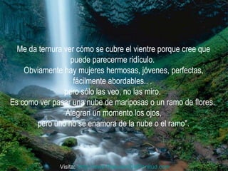 Me da ternura ver cómo se cubre el vientre porque cree que puede parecerme ridículo.  Obviamente hay mujeres hermosas, jóvenes, perfectas, fácilmente abordables.. .  pero sólo las veo, no las miro.  Es como ver pasar una nube de mariposas o un ramo de flores.  Alegran un momento los ojos, pero uno no se enamora de la nube o el ramo".  Visita:  http:// www.RenuevoDePlenitud.com 