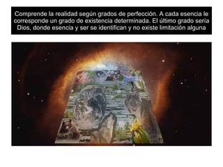 Comprende la realidad según grados de perfección. A cada esencia le corresponde un grado de existencia determinada. El último grado sería Dios, donde esencia y ser se identifican y no existe limitación alguna