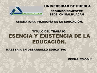 UNIVERSIDAD DE PUEBLA SEGUNDO SEMESTRE SEDE: CHIMALHUACÁN ASIGNATURA: FILOSOFÍA DE LA EDUCACIÓN. TÍTULO DEL TRABAJO:  ESENCIA Y EXISTENCIA DE LA EDUCACIÓN. MAESTRÍA EN DESARROLLO EDUCATIVO FECHA: 25-06-11  