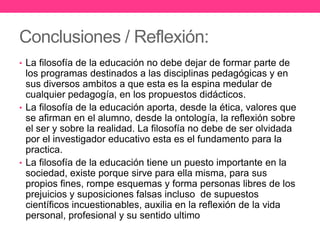 Conclusiones / Reflexión:
• La filosofía de la educación no debe dejar de formar parte de

los programas destinados a las disciplinas pedagógicas y en
sus diversos ambitos a que esta es la espina medular de
cualquier pedagogía, en los propuestos didácticos.
• La filosofía de la educación aporta, desde la ética, valores que
se afirman en el alumno, desde la ontología, la reflexión sobre
el ser y sobre la realidad. La filosofía no debe de ser olvidada
por el investigador educativo esta es el fundamento para la
practica.
• La filosofía de la educación tiene un puesto importante en la
sociedad, existe porque sirve para ella misma, para sus
propios fines, rompe esquemas y forma personas libres de los
prejuicios y suposiciones falsas incluso de supuestos
científicos incuestionables, auxilia en la reflexión de la vida
personal, profesional y su sentido ultimo

 