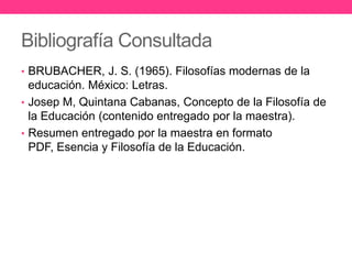 Bibliografía Consultada
• BRUBACHER, J. S. (1965). Filosofías modernas de la

educación. México: Letras.
• Josep M, Quintana Cabanas, Concepto de la Filosofía de
la Educación (contenido entregado por la maestra).
• Resumen entregado por la maestra en formato
PDF, Esencia y Filosofía de la Educación.

 