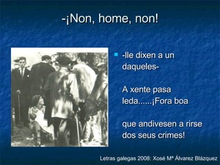 -¡Non, home, non! -lle dixen a un daqueles- A xente pasa leda......¡Fora boa que andivesen a rirse dos seus crimes! Letras galegas 2008: Xosé Mª Álvarez Blázquez 