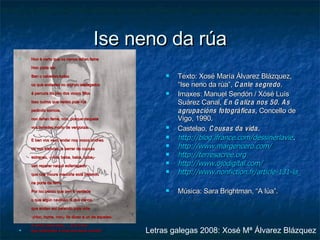 Ise neno da rúa Non é certo que os nenos teñan fame Non pode ser. Ben o sabedes todos os que andades no mundo atafegados á percura do pan dos vosos fillos Ises outros que vedes pola rúa pedindo esmola, non teñen fame, non, porque daquela vos teríades morto de vergonza. E ben vos vexo andar nos vosos coches ou nos tranvías, a berrar de cousas estranas, -¡viva, beba, baba, buba¡- sen reparar naquil esfarrapado que coa moura mauciña está petando na porta de ferro. Por iso penso que non é verdade o que algún caviloso di dos nenos que andan así petando pola vida -¡Non, home, non¡- lle dixen a un de aqueles- A xente pasa leda......¡Fora boa   que andivesen a rirse dos seus crimes! Texto: Xosé María Álvarez Blázquez, “Ise neno da rúa”,  Canle segredo . Imaxes: Manuel Sendón / Xósé Luís Suárez Canal,  En Galiza nos 50. As agrupacións fotográficas,  Concello de Vigo, 1990.  Castelao,  Cousas da vida. http://blog.ifrance.com/dessinerlavie . http://www.margencero.com/ http://terresacree.org http:// www.ojodigital.com / http://www.nonfiction.fr/article-131-la_faim__une_question_politique.htm Música: Sara Brightman, “A lúa”. Letras galegas 2008: Xosé Mª Álvarez Blázquez 
