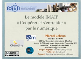 Le modèle IMAIP
« Coopérer et s’entraider »
par le numérique
Marcel Lebrun
Président de l’AIPU
CEO du Consortium international Claroline
Institut de Pédagogie universitaire et des Multimédias IPM
Université Catholique de Louvain UCL
marcel.lebrun@uclouvain.be
Blog de M@rcel : http://bit.ly/Blogdemarcel
Twitter id : @mlebrun2
Scoop.it : http://www.scoop.it/u/marcel-lebrun
 