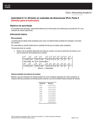 Todo el contenido es Copyright © 1992 – 2007 de Cisco Systems, Inc. Todos los derechos reservados.
Este documento es información pública de Cisco. Página 1 de 8
Actividad 6.7.4: División en subredes de direcciones IPv4, Parte 2
(Versión para el instructor)
Objetivos de aprendizaje
Al completar esta actividad, usted podrá determinar la información de subred para una dirección IP y una
máscara de subred específicas.
Información básica
Bits prestados
¿Cuántos bits se deben pedir prestados para crear una determinada cantidad de subredes o de hosts
por subred?
Con esta tabla es sencillo determinar la cantidad de bits que se deben pedir prestados.
Temas para tener en cuenta:
• Reste 2 de la cantidad disponible de hosts por subred, uno para la dirección de subnet y uno
para la dirección de broadcast de la subred.
210
29
28
27
26
25
24
23
22
21
20
1,024 512 256 128 64 32 16 8 4 2 1
Cantidad de bits prestados:
10 9 8 7 6 5 4 3 2 1 1
1,024 512 256 128 64 32 16 8 4 2 1
Hosts o subredes
Valores posibles de máscara de subred
Debido a que las máscaras de subred pueden ser unos contiguos seguidos por ceros contiguos, la
notación decimal punteada convertida puede contener uno de una determinada cantidad de valores:
Decimal Binario
255 11111111
254 11111110
252 11111100
248 11111000
240 11110000
224 11100000
192 11000000
128 10000000
0 00000000
 