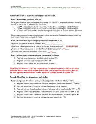 CCNA Exploration
Aspectos básicos de redes: Direccionamiento de la red: IPv4 Práctica de laboratorio 6.7.5: Configuración de subred y router
Tarea 1: División en subredes del espacio de dirección.
Paso 1: Examine los requisitos de la red.
Se ha suministrado al usuario el espacio de dirección 192.168.1.0/24 para que lo utilice en el diseño
de red. La red consta de los siguientes elementos:
• La LAN conectada al router R1 requiere suficientes direcciones IP para admitir 15 hosts.
• La LAN conectada al router R2 requiere suficientes direcciones IP para admitir 30 hosts.
• El enlace entre el router R1 y el router R2 requiere direcciones IP en cada extremo del enlace.
El plano debe tener subredes de igual tamaño y utilizar los tamaños de subredes más pequeños que
incorporarán la cantidad adecuada de hosts.
Paso 2: Considere las siguientes preguntas al crear el diseño de red.
¿Cuántas subredes se necesitan para esta red? ________3____________
¿Cuál es la máscara de subred de esta red en formato decimal punteado? ___255.255.255.224___
¿Cuál es la máscara de subred de la red en formato de barra diagonal? __/27____
¿Cuántos hosts utilizables existen en cada subred? ___30_____
Paso 3: Asigne direcciones de subred al Diagrama de topología.
1. Asigne la segunda subred a la red conectada al router R1.
2. Asigne la tercera subred al enlace entre R1 y R2.
3. Asigne la cuarta subred a la red conectada al router R2.
Nota para el instructor: Para ser consistente con las prácticas de creación de redes
actuales, siempre se puede utilizar la subred 0 y se la considera la primera subred.
En este ejemplo, comenzamos con la “segunda” subred que es la subred .32.
Tarea 2: Identificar las direcciones de interfaz.
Paso 1: Asigne las direcciones correspondientes para las interfaces del dispositivo.
1. Asigne la primera dirección de host válida en la segunda subred para la interfaz LAN en R1.
2. Asigne la última dirección de host válida en la segunda subred para PC1.
3. Asigne la primera dirección de host válida en la tercera subred para la interfaz WAN en R1.
4. Asigne la última dirección de host válida en la tercera subred para la interfaz WAN en R2.
5. Asigne la primera dirección de host válida en la cuarta subred para la interfaz LAN de R2.
6. Asigne la última dirección de host válida en la cuarta subred para PC2.
Todo el contenido es Copyright © 1992 – 2007 de Cisco Systems, Inc. Todos los derechos reservados.
Este documento es información pública de Cisco. Página 2 de 3
 