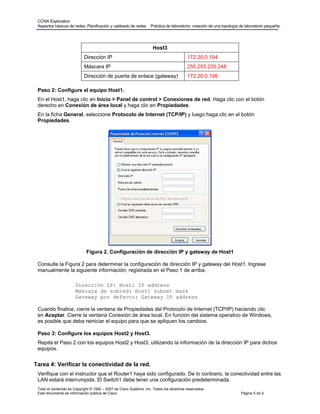 CCNA Exploration
Aspectos básicos de redes: Planificación y cableado de redes Práctica de laboratorio: creación de una topología de laboratorio pequeña
Todo el contenido es Copyright © 1992 – 2007 de Cisco Systems, Inc. Todos los derechos reservados.
Este documento es información pública de Cisco. Página 5 de 9
Host3
Dirección IP 172.20.0.194
Máscara IP 255.255.255.248
Dirección de puerta de enlace (gateway) 172.20.0.198
Paso 2: Configure el equipo Host1.
En el Host1, haga clic en Inicio > Panel de control > Conexiones de red. Haga clic con el botón
derecho en Conexión de área local y haga clic en Propiedades.
En la ficha General, seleccione Protocolo de Internet (TCP/IP) y luego haga clic en el botón
Propiedades.
Figura 2. Configuración de dirección IP y gateway de Host1
Consulte la Figura 2 para determinar la configuración de dirección IP y gateway del Host1. Ingrese
manualmente la siguiente información, registrada en el Paso 1 de arriba:
Dirección IP: Host1 IP address
Máscara de subred: Host1 subnet mask
Gateway por defecto: Gateway IP address
Cuando finalice, cierre la ventana de Propiedades del Protocolo de Internet (TCP/IP) haciendo clic
en Aceptar. Cierre la ventana Conexión de área local. En función del sistema operativo de Windows,
es posible que deba reiniciar el equipo para que se apliquen los cambios.
Paso 3: Configure los equipos Host2 y Host3.
Repita el Paso 2 con los equipos Host2 y Host3, utilizando la información de la dirección IP para dichos
equipos.
Tarea 4: Verificar la conectividad de la red.
Verifique con el instructor que el Router1 haya sido configurado. De lo contrario, la conectividad entre las
LAN estará interrumpida. El Switch1 debe tener una configuración predeterminada.
 