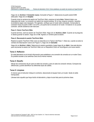 CCNA Exploration
Aspectos básicos de redes:
Planificación y cableado de redes Práctica de laboratorio 10.6.2: Cómo establecer una sesión de consola con HyperTerminal
Todo el contenido es Copyright © 1992 – 2007 de Cisco Systems, Inc. Todos los derechos reservados.
Este documento es información pública de Cisco. Página 8 de 8
Haga clic en Archivo > Conexión nueva. Consulte la Figura 1. Seleccione el puerto serial COM
adecuado. Haga clic en Aceptar.
Cuando inicie la ventana de sesión de TeraTerm Web, presione la tecla Intro. Deberá haber una
respuesta del router. La conexión se realizó de manera exitosa. Si no hay ninguna conexión, resuelva
el problema según sea necesario. Por ejemplo, verifique que el router esté conectado. Compruebe la
conexión hacia el puerto COM 1 en la PC y el puerto de la consola en el router. Si todavía no se puede
conectar, solicite asistencia del instructor.
Paso 3: Cierre TeraTerm Web.
Cuando termine, cierre la sesión de TeraTerm Web. Haga clic en Archivo | Salir. Cuando se le pregunta
si desea guardar la sesión, haga clic en Sí. Ingrese un nombre para la sesión.
Paso 4: Reconecte la sesión TeraTerm Web.
Reabra la sesión TeraTerm Web como se describe en la Tarea 2 del Paso 1. Esta vez, cuando se abra la
ventana de Descripción nueva (ver Figura 1), haga clic en Cancelar.
Haga clic en Archivo > Abrir. Seleccione la sesión guardada y luego haga clic en Abrir. Use esta técnica
para reconectar la sesión de TeraTerm Web con un dispositivo Cisco sin reconfigurar una nueva sesión.
Tarea 3: Reflexión
En este laboratorio se le brindó información para establecer una conexión de consola con un router Cisco.
Es posible acceder a los switches Cisco de la misma manera.
Tarea 4: Desafío
Dibuje las conexiones de pin para el cable de consola y para el cabe de conexión directa. Compare las
diferencias y podrá identificar los diferentes tipos de cables.
Tarea 5: Limpieza
A menos que el instructor indique lo contrario, desconecte el equipo host y el router. Quite el cable
transpuesto.
Llévese todo aquello que haya traído al laboratorio y deje el aula lista para la próxima clase.
 