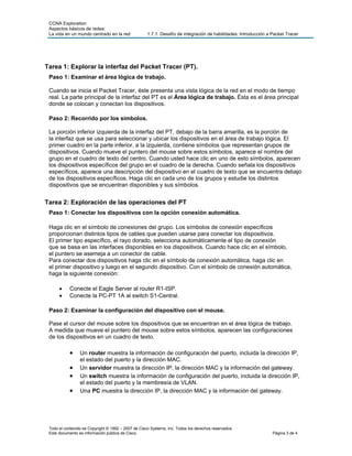 CCNA Exploration
Aspectos básicos de redes:
La vida en un mundo centrado en la red 1.7.1: Desafío de integración de habilidades: Introducción a Packet Tracer
Tarea 1: Explorar la interfaz del Packet Tracer (PT).
Paso 1: Examinar el área lógica de trabajo.
Cuando se inicia el Packet Tracer, éste presenta una vista lógica de la red en el modo de tiempo
real. La parte principal de la interfaz del PT es el Área lógica de trabajo. Ésta es el área principal
donde se colocan y conectan los dispositivos.
Paso 2: Recorrido por los símbolos.
La porción inferior izquierda de la interfaz del PT, debajo de la barra amarilla, es la porción de
la interfaz que se usa para seleccionar y ubicar los dispositivos en el área de trabajo lógica. El
primer cuadro en la parte inferior, a la izquierda, contiene símbolos que representan grupos de
dispositivos. Cuando mueve el puntero del mouse sobre estos símbolos, aparece el nombre del
grupo en el cuadro de texto del centro. Cuando usted hace clic en uno de esto símbolos, aparecen
los dispositivos específicos del grupo en el cuadro de la derecha. Cuando señala los dispositivos
específicos, aparece una descripción del dispositivo en el cuadro de texto que se encuentra debajo
de los dispositivos específicos. Haga clic en cada uno de los grupos y estudie los distintos
dispositivos que se encuentran disponibles y sus símbolos.
Tarea 2: Exploración de las operaciones del PT
Paso 1: Conectar los dispositivos con la opción conexión automática.
Haga clic en el símbolo de conexiones del grupo. Los símbolos de conexión específicos
proporcionan distintos tipos de cables que pueden usarse para conectar los dispositivos.
El primer tipo específico, el rayo dorado, selecciona automáticamente el tipo de conexión
que se basa en las interfaces disponibles en los dispositivos. Cuando hace clic en el símbolo,
el puntero se asemeja a un conector de cable.
Para conectar dos dispositivos haga clic en el símbolo de conexión automática, haga clic en
el primer dispositivo y luego en el segundo dispositivo. Con el símbolo de conexión automática,
haga la siguiente conexión:
• Conecte el Eagle Server al router R1-ISP.
• Conecte la PC-PT 1A al switch S1-Central.
Paso 2: Examinar la configuración del dispositivo con el mouse.
Pase el cursor del mouse sobre los dispositivos que se encuentran en el área lógica de trabajo.
A medida que mueve el puntero del mouse sobre estos símbolos, aparecen las configuraciones
de los dispositivos en un cuadro de texto.
• Un router muestra la información de configuración del puerto, incluida la dirección IP,
el estado del puerto y la dirección MAC.
• Un servidor muestra la dirección IP, la dirección MAC y la información del gateway.
• Un switch muestra la información de configuración del puerto, incluida la dirección IP,
el estado del puerto y la membresía de VLAN.
• Una PC muestra la dirección IP, la dirección MAC y la información del gateway.
Todo el contenido es Copyright © 1992 – 2007 de Cisco Systems, Inc. Todos los derechos reservados.
Este documento es información pública de Cisco. Página 3 de 4
 