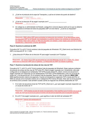 CCNA Exploration
Aspectos básicos de redes:
Planificación y cableado de redes Práctica de laboratorio 11.5.6: Estudio de caso final: análisis de datagrama con Wireshark
Todo el contenido es Copyright © 1992 – 2007 de Cisco Systems, Inc. Todos los derechos reservados.
Este documento es información pública de Cisco. Página 8 de 11
2. ¿Cuál es el protocolo de la capa de Transporte, y cuál es el número de puerto de destino?
_____________________
Respuesta: ___UDP, Puerto 1043___
3. ¿Cuál es la dirección IP de eagle1.example.com? _____________________
Respuesta: ___10.2.2.251___
4. Un colega es un administrador de firewall, y preguntó si conocía alguna razón por la que no debería
bloquearse la entrada de todos los paquetes UDP a la red interna. ¿Cuál es su respuesta?
_____________________
_____________________________________________________________________
_____________________________________________________________________
_____________________________________________________________________
Respuesta: DNS utiliza UDP para suministrar la traducción de nombres. Si se descartaran todos
los paquetes UDP en el firewall, los empleados no podrían traducir los nombres en direcciones IP.
Un método mejor sería utilizar un filtro de paquetes con estado y crear reglas para permitir el tráfico
establecido y relacionado a través del firewall.
Paso 6: Examine la solicitud de ARP.
Consulte el N.º 5 y el N.º 6 de la ventana Lista de paquetes de Wireshark. PC_Client envió una Solicitud de
ARP a la dirección IP 10.1.1.254.
1. ¿Esta dirección IP difiere de la dirección IP para eagle1.example.com? Explique.
____________________________________________________________________
____________________________________________________________________
Respuesta: _Sí. Como 10.2.2.251 se encuentra en una red diferente a la de 10.1.1.0/24, PC_Client
debe tener la dirección ARP para el gateway. La Respuesta de ARP fue desde el gateway.
Paso 7: Examine el protocolo de enlace de tres vías de TCP.
Consulte el N.º 7, el N.º 8 y el N.º 9 de la ventana Lista de paquetes de Wireshark. Estas capturas contienen
el protocolo de enlace de tres vías de TCP entre PC_Client e eagle1.example.com. Inicialmente, sólo está
configurado en el datagrama el señalizador TCP SYN enviado desde PC_Client, número de secuencia 0.
eagle1.example.com responde con los señalizadores TCP ACK y SYN establecidos, junto con el acuse de
recibo de 1 y la secuencia de 0. En la ventana Lista de paquetes, figura un valor no descrito, MSS=1460.
MSS significa tamaño máximo de segmento. Cuando se transporta un segmento TCP a través del IPv4, el
MSS se calcula como el tamaño máximo de un datagrama IPv4 menos 40 bytes. Este valor se envía durante
el comienzo de la conexión. Esto también sucede cuando se negocian las ventanas deslizantes de TCP.
1. Si el valor de secuencia inicial de TCP de PC_Client es 0, ¿por qué eagle1.example respondió con
un acuse de recibo de 1?
____________________________________________________________________
____________________________________________________________________
Respuesta: _TCP emplea acuses de recibo de expectativa. Esto significa que el número de acuse de
recibo de TCP que se envía es para el número de secuencia esperado para el paquete siguiente.
2. En el N.º 8 de eagle1.example.com, ¿qué significa el valor de 0x04 del señalador IP?
____________________________________________________________________
Respuesta: Valores del señalizador IP:
8 4 2 1
0 . . . Reservado- (no establecido)
. 1 . . No fragmentar (establecido)
. . 0 . Más fragmentos (no establecidos)
 
