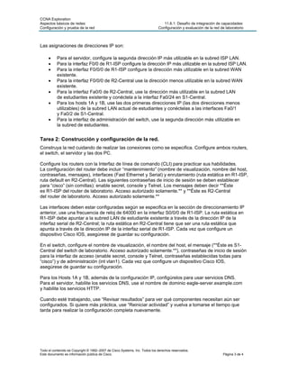 CCNA Exploration
Aspectos básicos de redes: 11.6.1: Desafío de integración de capacidades:
Configuración y prueba de la red Configuración y evaluación de la red de laboratorio
Las asignaciones de direcciones IP son:
• Para el servidor, configure la segunda dirección IP más utilizable en la subred ISP LAN.
• Para la interfaz F0/0 de R1-ISP configure la dirección IP más utilizable en la subred ISP LAN.
• Para la interfaz F0/0/0 de R1-ISP configure la dirección más utilizable en la subred WAN
existente.
• Para la interfaz F0/0/0 de R2-Central use la dirección menos utilizable en la subred WAN
existente.
• Para la interfaz Fa0/0 de R2-Central, use la dirección más utilizable en la subred LAN
de estudiantes existente y conéctela a la interfaz Fa0/24 en S1-Central.
• Para los hosts 1A y 1B, use las dos primeras direcciones IP (las dos direcciones menos
utilizables) de la subred LAN actual de estudiantes y conéctelas a las interfaces Fa0/1
y Fa0/2 de S1-Central.
• Para la interfaz de administración del switch, use la segunda dirección más utilizable en
la subred de estudiantes.
Tarea 2: Construcción y configuración de la red.
Construya la red cuidando de realizar las conexiones como se especifica. Configure ambos routers,
el switch, el servidor y las dos PC.
Configure los routers con la Interfaz de línea de comando (CLI) para practicar sus habilidades.
La configuración del router debe incluir “mantenimiento” (nombre de visualización, nombre del host,
contraseñas, mensajes), interfaces (Fast Ethernet y Serial) y enrutamiento (ruta estática en R1-ISP,
ruta default en R2-Central). Las siguientes contraseñas de inicio de sesión se deben establecer
para “cisco” (sin comillas): enable secret, console y Telnet. Los mensajes deben decir **Éste
es R1-ISP del router de laboratorio. Acceso autorizado solamente.** y **Éste es R2-Central
del router de laboratorio. Acceso autorizado solamente.**
Las interfaces deben estar configuradas según se especifica en la sección de direccionamiento IP
anterior, use una frecuencia de reloj de 64000 en la interfaz S0/0/0 de R1-ISP. La ruta estática en
R1-ISP debe apuntar a la subred LAN de estudiante existente a través de la dirección IP de la
interfaz serial de R2-Central; la ruta estática en R2-Central tiene que ser una ruta estática que
apunta a través de la dirección IP de la interfaz serial de R1-ISP. Cada vez que configure un
dispositivo Cisco IOS, asegúrese de guardar su configuración.
En el switch, configure el nombre de visualización, el nombre del host, el mensaje (**Éste es S1-
Central del switch de laboratorio. Acceso autorizado solamente.**), contraseñas de inicio de sesión
para la interfaz de acceso (enable secret, console y Telnet, contraseñas establecidas todas para
“cisco”) y de administración (int vlan1). Cada vez que configure un dispositivo Cisco IOS,
asegúrese de guardar su configuración.
Para los Hosts 1A y 1B, además de la configuración IP, configúrelos para usar servicios DNS.
Para el servidor, habilite los servicios DNS, use el nombre de dominio eagle-server.example.com
y habilite los servicios HTTP.
Cuando esté trabajando, use “Revisar resultados” para ver qué componentes necesitan aún ser
configurados. Si quiere más práctica, use “Reiniciar actividad” y vuelva a tomarse el tiempo que
tarda para realizar la configuración completa nuevamente.
Todo el contenido es Copyright © 1992–2007 de Cisco Systems, Inc. Todos los derechos reservados.
Este documento es información pública de Cisco. Página 3 de 4
 