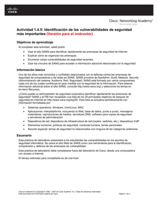Actividad 1.4.5: Identificación de las vulnerabilidades de seguridad
más importantes (Versión para el instructor)
Objetivos de aprendizaje
Al completar esta actividad, usted podrá:
• Usar el sitio SANS para identificar rápidamente las amenazas de seguridad de Internet.
• Explicar cómo se organizan las amenazas.
• Enumerar varias vulnerabilidades de seguridad recientes.
• Usar los vínculos de SANS para acceder a información adicional relacionada con la seguridad.
Información básica
Uno de los sitios más conocidos y confiables relacionados con la defensa contra las amenazas de
seguridad de computadoras y de redes es SANS. SANS proviene de SysAdmin, Audit, Network, Security
(Administración del sistema, Auditoría, Red, Seguridad). SANS está formado por varios componentes,
cada uno de los cuales contribuye en gran medida con la seguridad de la información. Para obtener
información adicional sobre el sitio SANS, consulte http://www.sans.org/ y seleccione los temas en
el menú Recursos.
¿Cómo puede un administrador de seguridad corporativa identificar rápidamente las amenazas de
seguridad? SANS y el FBI han recopilado una lista de los 20 principales objetivos de ataques de
seguridad en Internet en http://www.sans.org/top20/. Esta lista se actualiza periódicamente con
información formateada por:
• Sistemas operativos: Windows, Unix/Linux, MAC
• Aplicaciones: interplataforma, incluyendo la Web, base de datos, punto a punto, mensajería
instantánea, reproductores de medios, servidores DNS, software para copias de seguridad
y servidores de administración
• Dispositivos de red: dispositivos de infraestructura de red (routers, switches, etc.), dispositivos VoIP
• Elementos humanos: políticas de seguridad, conducta humana, temas personales.
• Sección especial: temas de seguridad no relacionados con ninguna de las categorías anteriores.
Escenario
Esta práctica de laboratorio presentará a los estudiantes las vulnerabilidades en los asuntos de
seguridad informática. Se usará el sitio Web de SANS como una herramienta para la identificación,
comprensión y defensa de las amenazas de vulnerabilidad.
Esta práctica de laboratorio debe completarse fuera del laboratorio de Cisco, desde una computadora
con acceso a Internet.
El tiempo estimado para completarla es de una hora.
Todo el contenido es Copyright © 1992 – 2007 de Cisco Systems, Inc. Todos los derechos reservados.
Este documento es información pública de Cisco. Página 1 de 4
 