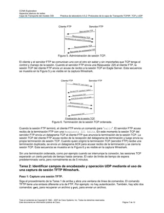 CCNA Exploration
Aspectos básicos de redes:
Capa de Transporte del modelo OSI Práctica de laboratorio 4.5.2: Protocolos de la capa de Transporte TCP/IP, TCP y UDP
Todo el contenido es Copyright © 1992 – 2007 de Cisco Systems, Inc. Todos los derechos reservados.
Este documento es información pública de Cisco. Página 7 de 10
Figura 5. Administración de sesión TCP.
El cliente y el servidor FTP se comunican uno con el otro sin saber y sin importarles que TCP tenga el
control y manejo de la sesión. Cuando el servidor FTP envía una Respuesta: 220 al cliente FTP, la
sesión TCP del cliente FTP envía un acuse de recibo a la sesión TCP en Eagle Server. Esta secuencia
se muestra en la Figura 5 y es visible en la captura Wireshark.
Figura 6. Terminación de la sesión TCP ordenada.
Cuando la sesión FTP terminó, el cliente FTP envía un comando para “salir”. El servidor FTP acusa
recibo de la terminación FTP con una Respuesta 221 Adiós. En este momento la sesión TCP del
servidor FTP envía un datagrama TCP al cliente FTP que anuncia la terminación de la sesión TCP. La
sesión TCP del cliente FTP acusa recibo de la recepción del datagrama de terminación y luego envía su
propia terminación de sesión TCP. Cuando quien originó la terminación TCP (servidor FTP) recibe una
terminación duplicada, se envía un datagrama ACK para acusar recibo de la terminación y se cierra la
sesión TCP. Esta secuencia se muestra en la Figura 6 y es visible en la captura Wireshark.
Sin una terminación ordenada, como por ejemplo cuando se interrumpe la conexión, las sesiones TCP
esperarán un cierto período de tiempo hasta cerrarse. El valor de límite de tiempo de espera
predeterminado varía, pero normalmente es de 5 minutos.
Tarea 2: Identificar campos de encabezado y operación UDP mediante el uso de
una captura de sesión TFTP Wireshark.
Paso 1: Capture una sesión TFTP.
Siga el procedimiento de la Tarea 1 de arriba y abra una ventana de línea de comandos. El comando
TFTP tiene una sintaxis diferente a la de FTP. Por ejemplo: no hay autenticación. También, hay sólo dos
comandos: get, para recuperar un archivo y put, para enviar un archivo.
 