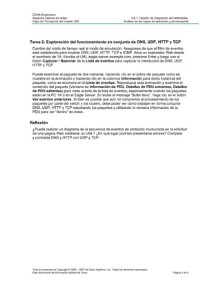 CCNA Exploration
 Aspectos básicos de redes:                                                         4.6.1: Desafío de integración de habilidades:
 Capa de Transporte del modelo OSI                                            Análisis de las capas de aplicación y de transporte




Tarea 2: Exploración del funcionamiento en conjunto de DNS, UDP, HTTP y TCP
 Cambie del modo de tiempo real al modo de simulación. Asegúrese de que el filtro de eventos
 esté establecido para mostrar DNS, UDP, HTTP, TCP e ICMP. Abra un explorador Web desde
 el escritorio de 1A. Escriba el URL eagle-server.example.com, presione Enter y luego use el
 botón Capturar / Reenviar de la Lista de eventos para capturar la interacción de DNS, UDP,
 HTTP y TCP.

 Puede examinar el paquete de dos maneras: haciendo clic en el sobre del paquete como se
 muestra en la animación o haciendo clic en la columna Información para dicha instancia del
 paquete, como se enumera en la Lista de eventos. Reproduzca esta animación y examine el
 contenido del paquete (Ventana de Información de PDU, Detalles de PDU entrantes, Detalles
 de PDU salientes) para cada evento de la lista de eventos, especialmente cuando los paquetes
 están en la PC 1A o en el Eagle Server. Si recibe el mensaje “Búfer lleno”, haga clic en el botón
 Ver eventos anteriores. Si bien es posible que aún no comprenda el procesamiento de los
 paquetes por parte del switch y los routers, debe poder ver cómo trabajan en forma conjunta
 DNS, UDP, HTTP y TCP estudiando los paquetes y utilizando la ventana Información de la
 PDU para ver “dentro” de éstos.


Reflexión
 ¿Puede realizar un diagrama de la secuencia de eventos de protocolo involucrada en la solicitud
 de una página Web mediante un URL? ¿En qué lugar podrían presentarse errores? Compare
 y contraste DNS y HTTP con UDP y TCP.




 Todo el contenido es Copyright © 1992 – 2007 de Cisco Systems, Inc. Todos los derechos reservados.
 Este documento es información pública de Cisco.                                                                    Página 3 de 3
 