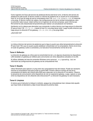 CCNA Exploration
 Aspectos básicos de redes:
 Capa de Red del modelo OSI                                        Práctica de laboratorio 5.5.1: Examen del gateway de un dispositivo



 Como ingeniero de Cisco del servicio de asistencia técnica del tercer turno, el técnico del servicio de
 asistencia le pide ayuda. El técnico recibió un informe de problema de un usuario en la computadora
 host-1A, en el que se queja de que la computadora host-11B, host-11B.example.com, no responde
 a los pings. El técnico verificó los cables y las configuraciones de red en ambas computadoras, pero
 no encontró nada inusual. Usted verifica con el ingeniero de red de la empresa, quien informa que
 R2-Central ha sido desactivada temporalmente para realizar una actualización de hardware.
 Asintiendo con la cabeza para demostrar que comprende, le pide al técnico que haga ping en la dirección
 IP para el host-11B, 172.16.11.2 desde el host-1A. Los pings tienen éxito. Luego le pide al técnico que
 haga ping en la dirección IP de gateway, 172.16.254.254, y los pings fallan.
 ¿Qué está mal?
 ____________________________________________________________________________

 ____________________________________________________________________________
 Le indica al técnico del servicio de asistencia que le diga al usuario que utilice temporalmente la dirección
 IP para host-11B y que el usuario puede establecer conectividad con la computadora. Dentro de la hora,
 el router de gateway vuelve a conectarse y se reanuda el funcionamiento normal de la red.


Tarea 4: Reflexión
 La dirección de gateway es crítica para la conectividad de red, y en algunas situaciones los dispositivos
 LAN necesitan un gateway por defecto para comunicarse con otros dispositivos ubicados en la LAN.
 Al utilizar utilidades de línea de comandos Windows como netstat –r y ipconfig /all se
 informarán las configuraciones de gateway de las computadoras host.


Tarea 5: Desafío
 Utilice Wireshark para capturar un ping entre dos computadoras host del módulo. Puede ser necesario
 reiniciar la computadora host para purgar la caché DNS. Primero utilice el nombre de host de la
 computadora de destino del módulo para DNS para responder con la dirección IP de destino. Observe
 la secuencia de comunicación entre dispositivos de red, en especial el gateway. Luego, capture un ping
 entre los dispositivos de red utilizando sólo direcciones IP. La dirección de gateway no será necesaria.


Tarea 6: Limpieza
 A menos que el instructor le indique lo contrario, apague las computadoras host. Llévese todo aquello
 que haya traído al laboratorio y deje el aula lista para la próxima clase.




 Todo el contenido es Copyright © 1992 – 2007 de Cisco Systems, Inc. Todos los derechos reservados.
 Este documento es información pública de Cisco.                                                                   Página 8 de 8
 