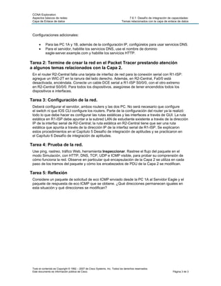 CCNA Exploration
 Aspectos básicos de redes:                                                     7.6.1: Desafío de integración de capacidades:
 Capa de Enlace de datos                                                    Temas relacionados con la capa de enlace de datos



 Configuraciones adicionales:

      •     Para las PC 1A y 1B, además de la configuración IP, configúrelos para usar servicios DNS.
      •     Para el servidor, habilite los servicios DNS, use el nombre de dominio
            eagle-server.example.com y habilite los servicios HTTP.

Tarea 2: Termine de crear la red en el Packet Tracer prestando atención
a algunos temas relacionados con la Capa 2.
 En el router R2-Central falta una tarjeta de interfaz de red para la conexión serial con R1-ISP:
 agregue un WIC-2T en la ranura del lado derecho. Además, en R2-Central, Fa0/0 está
 desactivada, enciéndala. Conecte un cable DCE serial a R1-ISP S0/0/0, con el otro extremo
 en R2-Central S0/0/0. Para todos los dispositivos, asegúrese de tener encendidos todos los
 dispositivos e interfaces.

Tarea 3: Configuración de la red.
 Deberá configurar el servidor, ambos routers y las dos PC. No será necesario que configure
 el switch ni que IOS CLI configure los routers. Parte de la configuración del router ya la realizó:
 todo lo que debe hacer es configurar las rutas estáticas y las interfaces a través de GUI. La ruta
 estática en R1-ISP debe apuntar a la subred LAN de estudiante existente a través de la dirección
 IP de la interfaz serial de R2-Central; la ruta estática en R2-Central tiene que ser una ruta
 estática que apunta a través de la dirección IP de la interfaz serial de R1-ISP. Se explicaron
 estos procedimientos en el Capítulo 5 Desafío de integración de aptitudes y se practicaron en
 el Capítulo 6 Desafío de integración de aptitudes.

Tarea 4: Prueba de la red.
 Use ping, rastreo, tráfico Web, herramienta Inspeccionar. Rastree el flujo del paquete en el
 modo Simulación, con HTTP, DNS, TCP, UDP e ICMP visible, para probar su comprensión de
 cómo funciona la red. Observe en particular qué encapsulación de la Capa 2 se utiliza en cada
 paso de los tramos del paquete y cómo los encabezados de PDU de la Capa 2 se modifican.

Tarea 5: Reflexión
 Considere un paquete de solicitud de eco ICMP enviado desde la PC 1A al Servidor Eagle y el
 paquete de respuesta de eco ICMP que se obtiene. ¿Qué direcciones permanecen iguales en
 esta situación y qué direcciones se modifican?




 Todo el contenido es Copyright © 1992 – 2007 de Cisco Systems, Inc. Todos los derechos reservados.
 Este documento es información pública de Cisco.                                                                 Página 3 de 3
 