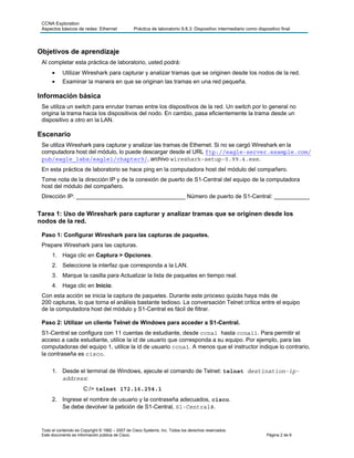 CCNA Exploration
 Aspectos básicos de redes: Ethernet             Práctica de laboratorio 9.8.3: Dispositivo intermediario como dispositivo final




Objetivos de aprendizaje
 Al completar esta práctica de laboratorio, usted podrá:
      •     Utilizar Wireshark para capturar y analizar tramas que se originen desde los nodos de la red.
      •     Examinar la manera en que se originan las tramas en una red pequeña.

Información básica
 Se utiliza un switch para enrutar tramas entre los dispositivos de la red. Un switch por lo general no
 origina la trama hacia los dispositivos del nodo. En cambio, pasa eficientemente la trama desde un
 dispositivo a otro en la LAN.

Escenario
 Se utiliza Wireshark para capturar y analizar las tramas de Ethernet. Si no se cargó Wireshark en la
 computadora host del módulo, lo puede descargar desde el URL ftp://eagle-server.example.com/
 pub/eagle_labs/eagle1/chapter9/, archivo wireshark-setup-0.99.4.exe.
 En esta práctica de laboratorio se hace ping en la computadora host del módulo del compañero.
 Tome nota de la dirección IP y de la conexión de puerto de S1-Central del equipo de la computadora
 host del módulo del compañero.
 Dirección IP: __________________________________ Número de puerto de S1-Central: ___________


Tarea 1: Uso de Wireshark para capturar y analizar tramas que se originen desde los
nodos de la red.

 Paso 1: Configurar Wireshark para las capturas de paquetes.
 Prepare Wireshark para las capturas.
      1. Haga clic en Captura > Opciones.
      2. Seleccione la interfaz que corresponda a la LAN.
      3. Marque la casilla para Actualizar la lista de paquetes en tiempo real.
      4. Haga clic en Inicio.
 Con esta acción se inicia la captura de paquetes. Durante este proceso quizás haya más de
 200 capturas, lo que torna el análisis bastante tedioso. La conversación Telnet crítica entre el equipo
 de la computadora host del módulo y S1-Central es fácil de filtrar.

 Paso 2: Utilizar un cliente Telnet de Windows para acceder a S1-Central.
 S1-Central se configura con 11 cuentas de estudiante, desde ccna1 hasta ccna11. Para permitir el
 acceso a cada estudiante, utilice la id de usuario que corresponda a su equipo. Por ejemplo, para las
 computadoras del equipo 1, utilice la id de usuario ccna1. A menos que el instructor indique lo contrario,
 la contraseña es cisco.

      1. Desde el terminal de Windows, ejecute el comando de Telnet: telnet destination-ip-
         address:
                       C:/> telnet 172.16.254.1
      2. Ingrese el nombre de usuario y la contraseña adecuados, cisco.
         Se debe devolver la petición de S1-Central, S1-Central#.


 Todo el contenido es Copyright © 1992 – 2007 de Cisco Systems, Inc. Todos los derechos reservados.
 Este documento es información pública de Cisco.                                                                    Página 2 de 6
 