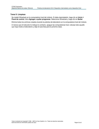CCNA Exploration
 Aspectos básicos de redes: Ethernet             Práctica de laboratorio 9.8.3: Dispositivo intermediario como dispositivo final



Tarea 5: Limpieza
 Se instaló Wireshark en la computadora host del módulo. Si debe desinstalarlo, haga clic en Inicio >
 Panel de control. Abra Agregar o quitar programas. Seleccione Wireshark y haga clic en Quitar.
 Elimine todos los archivos creados durante la práctica de laboratorio en la computadora host del módulo.
 A menos que el instructor le indique lo contrario, apague las computadoras host. Llévese todo aquello
 que haya traído al laboratorio y deje el aula lista para la próxima clase.




 Todo el contenido es Copyright © 1992 – 2007 de Cisco Systems, Inc. Todos los derechos reservados.
 Este documento es información pública de Cisco.                                                                    Página 6 de 6
 