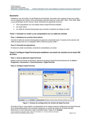 CCNA Exploration
 Aspectos básicos de redes:
 Planificación y cableado de redes           Práctica de laboratorio 10.6.2: Cómo establecer una sesión de consola con HyperTerminal




Escenario
 Establezca una red similar a la del Diagrama de topología. Se puede usar cualquier router que cumpla
 con los requisitos de interfaz. Entre las posibles opciones están los routers 800, 1600, 1700, 2500, 2600
 o una combinación de los mismos. Serán necesarios los siguientes recursos:
           Una computadora con una interfaz serial e HyperTerminal instalado
           Un router Cisco
           Un cable de consola (transpuesto) para conectar la estación de trabajo al router


Tarea 1: Conectar un router y una computadora con un cable de consola.

 Paso 1: Establezca la conexión física básica.
 Conecte el cable de consola (transpuesto) al puerto de consola del router. Conecte el otro extremo del
 cable al equipo host con un adaptador DB-9 o DB-25 al puerto COM 1.

 Paso 2: Encienda los dispositivos.
 Si todavía no están encendidos, encienda la computadora y el router.


Tarea 2: Configurar HyperTerminal para establecer una sesión de consola con el router IOS
de Cisco.

 Paso 1: Inicie la aplicación HyperTerminal.
 Desde la barra de tareas de Windows, ejecute el programa HyperTerminal haciendo clic en Inicio >
 Programas > Accesorios > Comunicaciones > HyperTerminal.

 Paso 2: Configure HyperTerminal.




                         Figura 1. Ventana de configuración de nombre de HyperTerminal

 Consulte la Figura 1 para obtener una descripción de la ventana inicial de configuración de HyperTerminal.
 En la ventana Descripción de la conexión introduzca un nombre de sesión en el campo Nombre.
 Seleccione un ícono adecuado o deje el predeterminado. Haga clic en Aceptar.
 Todo el contenido es Copyright © 1992 – 2007 de Cisco Systems, Inc. Todos los derechos reservados.
 Este documento es información pública de Cisco.                                                               Página 2 de 8
 