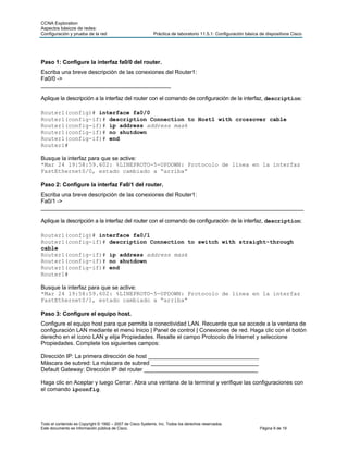 CCNA Exploration
Aspectos básicos de redes:
Configuración y prueba de la red                            Práctica de laboratorio 11.5.1: Configuración básica de dispositivos Cisco




Paso 1: Configure la interfaz fa0/0 del router.
Escriba una breve descripción de las conexiones del Router1:
Fa0/0 ->
_________________________________________

Aplique la descripción a la interfaz del router con el comando de configuración de la interfaz, description:

Router1(config)# interface fa0/0
Router1(config-if)# description Connection to Host1 with crossover cable
Router1(config-if)# ip address address mask
Router1(config-if)# no shutdown
Router1(config-if)# end
Router1#

Busque la interfaz para que se active:
*Mar 24 19:58:59.602: %LINEPROTO-5-UPDOWN: Protocolo de línea en la interfaz
FastEthernet0/0, estado cambiado a “arriba”

Paso 2: Configure la interfaz Fa0/1 del router.
Escriba una breve descripción de las conexiones del Router1:
Fa0/1 ->
___________________________________________________________________________________

Aplique la descripción a la interfaz del router con el comando de configuración de la interfaz, description:

Router1(config)# interface fa0/1
Router1(config-if)# description Connection to switch with straight-through
cable
Router1(config-if)# ip address address mask
Router1(config-if)# no shutdown
Router1(config-if)# end
Router1#

Busque la interfaz para que se active:
*Mar 24 19:58:59.602: %LINEPROTO-5-UPDOWN: Protocolo de línea en la interfaz
FastEthernet0/1, estado cambiado a “arriba”

Paso 3: Configure el equipo host.
Configure el equipo host para que permita la conectividad LAN. Recuerde que se accede a la ventana de
configuración LAN mediante el menú Inicio | Panel de control | Conexiones de red. Haga clic con el botón
derecho en el ícono LAN y elija Propiedades. Resalte el campo Protocolo de Internet y seleccione
Propiedades. Complete los siguientes campos:

Dirección IP: La primera dirección de host ___________________________________
Máscara de subred: La máscara de subred __________________________________
Default Gateway: Dirección IP del router ____________________________________

Haga clic en Aceptar y luego Cerrar. Abra una ventana de la terminal y verifique las configuraciones con
el comando ipconfig.




Todo el contenido es Copyright © 1992 – 2007 de Cisco Systems, Inc. Todos los derechos reservados.
Este documento es información pública de Cisco.                                                                  Página 9 de 19
 