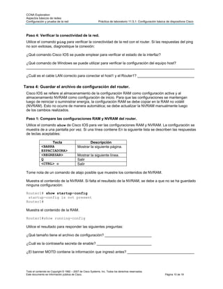 CCNA Exploration
 Aspectos básicos de redes:
 Configuración y prueba de la red                            Práctica de laboratorio 11.5.1: Configuración básica de dispositivos Cisco



 Paso 4: Verificar la conectividad de la red.
 Utilice el comando ping para verificar la conectividad de la red con el router. Si las respuestas del ping
 no son exitosas, diagnostique la conexión:

 ¿Qué comando Cisco IOS se puede emplear para verificar el estado de la interfaz?

 ¿Qué comando de Windows se puede utilizar para verificar la configuración del equipo host?
 ___________________________________________________________________________________

 ¿Cuál es el cable LAN correcto para conectar el host1 y el Router1? ____________________________


Tarea 4: Guardar el archivo de configuración del router.
 Cisco IOS se refiere al almacenamiento de la configuración RAM como configuración activa y al
 almacenamiento NVRAM como configuración de inicio. Para que las configuraciones se mantengan
 luego de reiniciar o suministrar energía, la configuración RAM se debe copiar en la RAM no volátil
 (NVRAM). Esto no ocurre de manera automática; se debe actualizar la NVRAM manualmente luego
 de los cambios realizados.

 Paso 1: Compare las configuraciones RAM y NVRAM del router.
 Utilice el comando show de Cisco IOS para ver las configuraciones RAM y NVRAM. La configuración se
 muestra de a una pantalla por vez. Si una línea contiene En la siguiente lista se describen las respuestas
 de teclas aceptables:

                  Tecla                             Descripción
             <BARRA                         Mostrar la siguiente página.
             ESPACIADORA>
             <REGRESAR>                     Mostrar la siguiente línea.
             Q                              Salir
             <CTRL> c                       Salir

 Tome nota de un comando de atajo posible que muestre los contenidos de NVRAM.

 Muestra el contenido de la NVRAM. Si falta el resultado de la NVRAM, se debe a que no se ha guardado
 ninguna configuración:

 Router1# show startup-config
  startup-config is not present
 Router1#

 Muestra el contenido de la RAM.

 Router1#show running-config

 Utilice el resultado para responder las siguientes preguntas:

 ¿Qué tamaño tiene el archivo de configuración? _______________________

 ¿Cuál es la contraseña secreta de enable? ___________________________

 ¿El banner MOTD contiene la información que ingresó antes? _________________________________




 Todo el contenido es Copyright © 1992 – 2007 de Cisco Systems, Inc. Todos los derechos reservados.
 Este documento es información pública de Cisco.                                                                Página 10 de 19
 