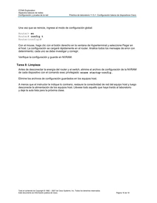 CCNA Exploration
 Aspectos básicos de redes:
 Configuración y prueba de la red                            Práctica de laboratorio 11.5.1: Configuración básica de dispositivos Cisco




 Una vez que se reinicie, ingrese al modo de configuración global:

 Router> en
 Router# config t
 Router(config)#

 Con el mouse, haga clic con el botón derecho en la ventana de Hyperterminal y seleccione Pegar en
 el host. La configuración se cargará rápidamente en el router. Analice todos los mensajes de error con
 detenimiento; cada uno se debe investigar y corregir.

 Verifique la configuración y guarde en NVRAM.


Tarea 8: Limpieza
 Antes de desconectar la energía del router y el switch, elimine el archivo de configuración de la NVRAM
 de cada dispositivo con el comando exec privilegiado: erase startup-config.

 Elimine los archivos de configuración guardados en los equipos host.

 A menos que el instructor le indique lo contrario, restaure la conectividad de red del equipo host y luego
 desconecte la alimentación de los equipos host. Llévese todo aquello que haya traído al laboratorio
 y deje la aula lista para la próxima clase.




 Todo el contenido es Copyright © 1992 – 2007 de Cisco Systems, Inc. Todos los derechos reservados.
 Este documento es información pública de Cisco.                                                                Página 16 de 19
 