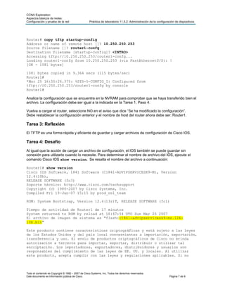 CCNA Exploration
Aspectos básicos de redes:
Configuración y prueba de la red                    Práctica de laboratorio 11.5.2: Administración de la configuración de dispositivos




Router# copy tftp startup-config
Address or name of remote host []? 10.250.250.253
Source filename []? router1-confg
Destination filename [startup-config]? <INTRO>
Accessing tftp://10.250.250.253/router1-confg...
Loading router1-confg from 10.250.250.253 (via FastEthernet0/0): !
[OK - 1081 bytes]

1081 bytes copied in 9.364 secs (115 bytes/sec)
Router1#
*Mar 25 16:55:26.375: %SYS-5-CONFIG_I: Configured from
tftp://10.250.250.253/router1-confg by console
Router1#

Analice la configuración que se encuentra en la NVRAM para comprobar que se haya transferido bien el
archivo. La configuración debe ser igual a la indicada en la Tarea 1, Paso 4.

Vuelva a cargar el router, seleccione NO en el aviso que dice “Se ha modificado la configuración”.
Debe restablecer la configuración anterior y el nombre de host del router ahora debe ser: Router1.

Tarea 3: Reflexión
El TFTP es una forma rápida y eficiente de guardar y cargar archivos de configuración de Cisco IOS.

Tarea 4: Desafío
Al igual que la acción de cargar un archivo de configuración, el IOS también se puede guardar sin
conexión para utilizarlo cuando lo necesite. Para determinar el nombre de archivo del IOS, ejecute el
comando Cisco IOS show version. Se resalta el nombre del archivo a continuación:

Router1# show version
Cisco IOS Software, 1841 Software (C1841-ADVIPSERVICESK9-M), Version
12.4(10b),
RELEASE SOFTWARE (fc3)
Soporte técnico: http://www.cisco.com/techsupport
Copyright (c) 1986-2007 by Cisco Systems, Inc.
Compiled Fri 19-Jan-07 15:15 by prod_rel_team

ROM: System Bootstrap, Version 12.4(13r)T, RELEASE SOFTWARE (fc1)

Tiempo de actividad de Router1 de 17 minutos
System returned to ROM by reload at 16:47:54 UTC Sun Mar 25 2007
El archivo de imagen de sistema es "flash:c1841-advipservicesk9-mz.124-
10b.bin"

Este producto contiene características criptográficas y está sujeto a las leyes
de los Estados Unidos y del país local concernientes a importación, exportación,
transferencia y uso. El envío de productos criptográficos de Cisco no brinda
autorización a terceros para importar, exportar, distribuir o utilizar tal
encriptación. Los importadores, exportadores, distribuidores y usuarios son
responsables del cumplimiento de las leyes de EE. UU. y locales. Al utilizar
este producto, acepta cumplir con las leyes y regulaciones aplicables. Si no



Todo el contenido es Copyright © 1992 – 2007 de Cisco Systems, Inc. Todos los derechos reservados.
Este documento es información pública de Cisco.                                                                   Página 7 de 9
 