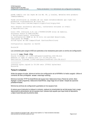 CCNA Exploration
Aspectos básicos de redes:
Configuración y prueba de la red                    Práctica de laboratorio 11.5.2: Administración de la configuración de dispositivos



puede cumplir con las leyes de los EE. UU. y locales, devuelva este producto
inmediatamente.

Puede encontrarse un resumen de las leyes estadounidenses que rigen los
productos criptográficos de Cisco en:
http://www.cisco.com/wwl/export/crypto/tool/stqrg.html

Para obtener asistencia adicional, contáctenos enviando un e-mail
a export@cisco.com.

Cisco 1841 (revisión 6.0) con 174080K/22528K bites de memoria.
Processor board ID FHK110918KJ
2 Serial(sync/async) interfaces
La configuración DRAM es de 64 bits con paridad desactivada.
191K bytes de NVRAM.
62720K bytes de ATA CompactFlash (Lectura/Escritura)

Configuration register is 0x2102

Router1#

Los comandos para cargar el IOS son parecidos a los necesarios para subir un archivo de configuración:

Router1# copy flash tftp
Source filename []? c1841-advipservicesk9-mz.124-10b.bin
Address or name of remote host []? 10.250.250.253
Destination filename [c1841-advipservicesk9-mz.124-10b.bin]?
!!!!!!!!!!!!!!!!!!!!!!!!!!!!!!!!!!!!!!!!!!!!!!!!!!!!!!!!!!!!!!!!!!!!!!!!!!!!!
!!!!!!!!!!!
22063220 bytes copied in 59.564 secs (370412 bytes/sec)
Router1#

Tarea 5: Limpieza
Antes de apagar el router, elimine el archivo de configuración de la NVRAM si lo había cargado. Utilice el
comando de exec privilegiado erase startup-config.

Elimine el servidor TFTP de SolarWinds del equipo host. Seleccione Inicio | Panel de control. Abra
Agregar o quitar programas. Seleccione SolarWinds, luego haga clic en Quitar. Acepte las opciones
predeterminadas.

Elimine los archivos de configuración guardados en los equipos host.

A menos que el instructor le indique lo contrario, restaure la conectividad de red del equipo host y luego
desconecte la alimentación de los equipos host. Llévese todo aquello que haya traído al laboratorio
y deje el aula lista para la próxima clase.




Todo el contenido es Copyright © 1992 – 2007 de Cisco Systems, Inc. Todos los derechos reservados.
Este documento es información pública de Cisco.                                                                   Página 8 de 9
 
