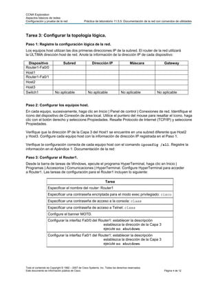 CCNA Exploration
Aspectos básicos de redes:
Configuración y prueba de la red                 Práctica de laboratorio 11.5.5: Documentación de la red con comandos de utilidades




Tarea 3: Configurar la topología lógica.
Paso 1: Registre la configuración lógica de la red.
Los equipos host utilizan las dos primeras direcciones IP de la subred. El router de la red utilizará
la ÚLTIMA dirección host de red. Anote la información de la dirección IP de cada dispositivo:

 Dispositivo                   Subred                   Dirección IP                    Máscara               Gateway
Router1-Fa0/0
Host1
Router1-Fa0/1
Host2
Host3
Switch1                 No aplicable                No aplicable                 No aplicable           No aplicable


Paso 2: Configurar los equipos host.
En cada equipo, sucesivamente, haga clic en Inicio | Panel de control | Conexiones de red. Identifique el
ícono del dispositivo de Conexión de área local. Utilice el puntero del mouse para resaltar el ícono, haga
clic con el botón derecho y seleccione Propiedades. Resalte Protocolo de Internet (TCP/IP) y seleccione
Propiedades.

Verifique que la dirección IP de la Capa 3 del Host1 se encuentre en una subred diferente que Host2
y Host3. Configure cada equipo host con la información de dirección IP registrada en el Paso 1.

Verifique la configuración correcta de cada equipo host con el comando ipconfig /all. Registre la
información en el Apéndice 1: Documentación de la red:

Paso 3: Configurar el Router1.
Desde la barra de tareas de Windows, ejecute el programa HyperTerminal, haga clic en Inicio |
Programas | Accesorios | Comunicaciones | HyperTerminal. Configure HyperTerminal para acceder
a Router1. Las tareas de configuración para el Router1 incluyen lo siguiente:

                                                                   Tarea
                  Especificar el nombre del router: Router1
                  Especificar una contraseña encriptada para el modo exec privilegiado: cisco
                  Especificar una contraseña de acceso a la consola: class
                  Especificar una contraseña de acceso a Telnet: class
                  Configure el banner MOTD.
                  Configurar la interfaz Fa0/0 del Router1: establecer la descripción
                                                     establezca la dirección de la Capa 3
                                                     ejecute no shutdown
                  Configurar la interfaz Fa0/1 del Router1: establecer la descripción
                                                     establezca la dirección de la Capa 3
                                                     ejecute no shutdown




Todo el contenido es Copyright © 1992 – 2007 de Cisco Systems, Inc. Todos los derechos reservados.
Este documento es información pública de Cisco.                                                               Página 4 de 12
 