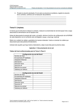 CCNA Exploration
Aspectos básicos de redes:
Configuración y prueba de la red                 Práctica de laboratorio 11.5.5: Documentación de la red con comandos de utilidades



           4. Pruebe la solución planteada. Si con esto se soluciona el problema, registre la solución.
              De lo contrario, continúe con la resolución del problema.
              _________________________________________________________________
              _________________________________________________________________
              _________________________________________________________________
              _________________________________________________________________
              _________________________________________________________________
              _________________________________________________________________

Tarea 8: Limpieza.
A menos que el instructor le indique lo contrario, restaure la conectividad de red del equipo host y luego
desconecte la alimentación de los equipos host.

Antes de desconectar la energía del router y el switch, elimine el archivo de configuración de la NVRAM
de cada dispositivo con el comando exec privilegiado: erase startup-config.

Retire con cuidado los cables y guárdelos de manera ordenada. Vuelva a conectar los cables que
desconectó para esta práctica de laboratorio.

Llévese todo aquello que haya traído al laboratorio y deje el aula lista para la próxima clase.

                                            Apéndice 1: Documentación de la red

Tablas del host confeccionadas para la Tarea 3, Paso 2:

                         Configuración de red del Host1
           Nombre de Host
           Enrutamiento IP habilitado
           Adaptador Ethernet
           Descripción
           Dirección física
           Dirección IP
           Máscara de subred
           Gateway por defecto

                         Configuración de red del Host2
           Nombre de Host
           Enrutamiento IP habilitado
           Adaptador Ethernet
           Descripción
           Dirección física
           Dirección IP
           Máscara de subred
           Gateway por defecto




Todo el contenido es Copyright © 1992 – 2007 de Cisco Systems, Inc. Todos los derechos reservados.
Este documento es información pública de Cisco.                                                               Página 8 de 12
 
