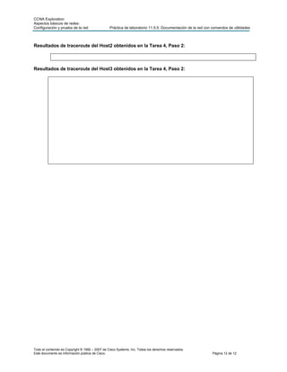 CCNA Exploration
Aspectos básicos de redes:
Configuración y prueba de la red                 Práctica de laboratorio 11.5.5: Documentación de la red con comandos de utilidades



Resultados de traceroute del Host2 obtenidos en la Tarea 4, Paso 2:



Resultados de traceroute del Host3 obtenidos en la Tarea 4, Paso 2:




Todo el contenido es Copyright © 1992 – 2007 de Cisco Systems, Inc. Todos los derechos reservados.
Este documento es información pública de Cisco.                                                              Página 12 de 12
 