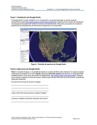 CCNA Exploration
 Aspectos básicos de redes:
 La vida en un mundo centrado en la red                               Actividad 1.1.1: Uso de Google Earth™ para ver el mundo




Tarea 1: Instalación de Google Earth.
 Si Google Earth no está instalado en la computadora, se puede descargar la versión gratuita
 directamente desde http://earth.google.com/download-earth.html. Siga las instrucciones de instalación;
 la descarga de Google Earth debería iniciarse automáticamente. Recuerde que puede ser necesario
 desactivar los bloqueadores de elementos emergentes en el explorador.




                                      Figura 1. Pantalla de apertura de Google Earth


Tarea 2: Ejecución de Google Earth.
 Paso 1: Consulte la Figura 1, la pantalla de apertura. La barra de Menú está ubicada en la esquina superior
 izquierda de la pantalla. En el menú Ayuda, seleccione Guía del usuario para ejecutar un explorador Web
 predeterminado y ver la Guía del usuario de Google Earth. http://earth.google.com/userguide/v4/. Dedique
 unos minutos a explorar la Guía del usuario. Antes de salir del sitio Web de la Guía del usuario, conteste las
 siguientes preguntas:
 Enumere tres formas de mover la imagen.
 __________________________________________
 __________________________________________
 __________________________________________
 ¿Qué control del mouse acerca o aleja la imagen?
 __________________________________________
 ¿Cuál es el objetivo del botón izquierdo del mouse?
 __________________________________________




 Todo el contenido es Copyright © 1992 – 2007 de Cisco Systems, Inc. Todos los derechos reservados.
 Este documento es información pública de Cisco.                                                                 Página 2 de 5
 