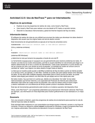Actividad 2.2.5: Uso de NeoTrace™ para ver Internetworks

Objetivos de aprendizaje
      •     Explicar el uso de programas de rastreo de rutas, como tracert y NeoTrace.
      •     Usar tracert y NeoTrace para rastrear una ruta desde la PC hasta un servidor remoto.
      •     Describir la naturaleza interconectada y global de Internet respecto del flujo de datos.

Información básica
 El software de rastreo de rutas es una utilidad que enumera las redes que atraviesan los datos desde el
 dispositivo del usuario que los origina hasta una red de destino remoto.
 Esta herramienta de red generalmente se ejecuta en la línea de comandos como:
 traceroute <destination network name or end device address>
 (Unix y sistemas similares)
 o
 tracert <destination network name or end device address>
 (sistemas MS Windows)
 y determina la ruta que tomaron los paquetes a través de una red IP.
 La herramienta traceroute (o tracert) se usa generalmente para resolver problemas de redes. Al
 mostrar una lista de los routers atravesados, permite al usuario identificar la ruta tomada para llegar a un
 destino determinado de la red o a través de internetworks. Cada router representa un punto donde una
 red se conecta con otra y por donde se envió el paquete. La cantidad de routers se conoce como la
 cantidad de “saltos” que viajaron los datos desde el origen hasta el destino.
 La lista que se muestra puede ayudar a identificar problemas de flujo de datos cuando se intenta acceder
 a un servicio como, por ejemplo, un sitio Web. También se puede usar para realizar tareas como descarga
 de datos. Si hay sitios Web múltiples (espejos) disponibles para el mismo archivo de datos, se puede
 rastrear cada espejo para obtener una clara idea de qué espejo sería el más rápido para usar.
 De todos modos, hay que tener en cuenta que, debido a la naturaleza “de malla” de las redes
 interconectadas que forman Internet y a la capacidad del Protocolo de Internet para seleccionar
 diferentes rutas sobre las cuales enviar los paquetes, dos rutas de rastreo entre el mismo origen
 y destino realizadas con una diferencia de tiempo pueden producir resultados diferentes.
 Este tipo de herramientas generalmente está incluido en el sistema operativo del dispositivo final.
 Otras, como NeoTrace™, son programas patentados que proporcionan información adicional. NeoTrace,
 por ejemplo, usa información en línea disponible para mostrar gráficamente la ruta rastreada en un mapa
 global.

Escenario
 Con una conexión a Internet, usará dos programas de rastreo de enrutamiento para examinar la ruta de
 Internet hacia las redes de destino.
 Esta actividad debe realizarse en una computadora que tenga acceso a Internet y acceso a una línea de
 comando. Primero se utilizará la utilidad tracert incorporada en Windows y luego el programa NeoTrace
 con mejoras adicionales. Esta práctica de laboratorio incluye la instalación de NeoTrace.



 Todo el contenido es Copyright © 1992 – 2007 de Cisco Systems, Inc. Todos los derechos reservados.
 Este documento es información pública de Cisco.                                                      Página 1 de 3
 