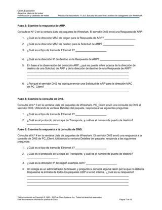 CCNA Exploration
Aspectos básicos de redes:
Planificación y cableado de redes             Práctica de laboratorio 11.5.6: Estudio de caso final: análisis de datagrama con Wireshark



Paso 3: Examine la respuesta de ARP.

Consulte el N.º 2 en la ventana Lista de paquetes de Wireshark. El servidor DNS envió una Respuesta de ARP.

     1. ¿Cuál es la dirección MAC de origen para la Respuesta de ARP? _____________________

     2. ¿Cuál es la dirección MAC de destino para la Solicitud de ARP? _____________________

     3. ¿Cuál es el tipo de trama de Ethernet II? _____________________


     4. ¿Cuál es la dirección IP de destino en la Respuesta de ARP? _____________________

     5. En base a la observación del protocolo ARP, ¿qué se puede inferir acerca de la dirección de
        destino de una Solicitud de ARP y de la dirección de destino de una Respuesta de ARP?
        _____________________________________________________________________
        _____________________________________________________________________
        _____________________________________________________________________

     6. ¿Por qué el servidor DNS no tuvo que enviar una Solicitud de ARP para la dirección MAC
        de PC_Client? __________________________________________________________
        _____________________________________________________________________


Paso 4: Examine la consulta de DNS.

Consulte el N.º 3 en la ventana Lista de paquetes de Wireshark. PC_Client envió una consulta de DNS al
servidor DNS. Utilizando la ventana Detalles del paquete, responda a las siguientes preguntas:

     1. ¿Cuál es el tipo de trama de Ethernet II? _____________________

     2. ¿Cuál es el protocolo de la capa de Transporte, y cuál es el número de puerto de destino?
        _____________________

Paso 5: Examine la respuesta a la consulta de DNS.

Consulte el N.º 4 en la ventana Lista de paquetes de Wireshark. El servidor DNS envió una respuesta a la
consulta de DNS de PC_Client. Utilizando la ventana Detalles del paquete, responda a las siguientes
preguntas:

     1. ¿Cuál es el tipo de trama de Ethernet II? _____________________

     2. ¿Cuál es el protocolo de la capa de Transporte, y cuál es el número de puerto de destino?
        _____________________

     3. ¿Cuál es la dirección IP de eagle1.example.com? _____________________

     4. Un colega es un administrador de firewall, y preguntó si conocía alguna razón por la que no debería
        bloquearse la entrada de todos los paquetes UDP a la red interna. ¿Cuál es su respuesta?
        _____________________________________________________________________
        _____________________________________________________________________
        _____________________________________________________________________
        _____________________________________________________________________



Todo el contenido es Copyright © 1992 – 2007 de Cisco Systems, Inc. Todos los derechos reservados.
Este documento es información pública de Cisco.                                                                Página 7 de 10
 