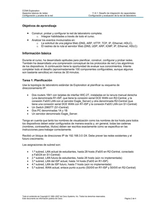 CCNA Exploration
Aspectos básicos de redes:                                                     11.6.1: Desafío de integración de capacidades:
Configuración y prueba de la red                                            Configuración y evaluación de la red de laboratorio



Objetivos de aprendizaje

     •    Construir, probar y configurar la red de laboratorio completa.
             o Integrar habilidades a través de todo el curso.
     •    Analizar los eventos involucrados en:
             o La solicitud de una página Web (DNS, ARP, HTTP, TCP, IP, Ethernet, HDLC).
             o El rastreo de la ruta al servidor Web (DNS, UDP, ARP, ICMP, IP, Ethernet, HDLC)

Información básica

Durante el curso, ha desarrollado aptitudes para planificar, construir, configurar y probar redes.
También ha desarrollado una comprensión conceptual de los protocolos de red y los algoritmos
de los dispositivos. A continuación tiene la oportunidad de evaluar sus conocimientos. Intente
completar todo el desafío (aproximadamente 100 componentes configurables, aunque algunos
son bastante sencillos) en menos de 30 minutos.


Tarea 1: Planificación
Use la topología de laboratorio estándar de Exploration al planificar su esquema de
direccionamiento IP:

     •    Dos routers 1841 con tarjetas de interfaz WIC-2T, instaladas en la ranura manual derecha
          (una denominada R1-ISP, que tiene la conexión serial DCE WAN con R2-Central, y la
          conexión Fa0/0 LAN con el servidor Eagle_Server) y otra denominada R2-Central (que
          tiene una conexión serial DCE WAN con R1-ISP y la conexión Fa0/0 LAN con S1-Central)
     •    Un Switch 2960TT (S1-Central)
     •    Dos PC denominadas 1A y 1B
     •    Un servidor denominado Eagle_Server.

Tenga en cuenta que tanto los nombres de visualización como los nombres de los hosts para todos
los dispositivos deben estar configurados de manera exacta y, en general, todas las cadenas
(nombres, contraseñas, títulos) deben ser escritos exactamente como se especifica en las
instrucciones para trabajar correctamente.

Recibió un bloque de direcciones IP de 192.168.3.0 /24. Debe prever las redes existentes y el
futuro crecimiento.

Las asignaciones de subred son:

     •    1.ª subred, LAN actual de estudiantes, hasta 28 hosts (Fa0/0 en R2-Central, conectado
          a Fa0/24 en S1-Central)
     •    2.ª subred, LAN futura de estudiantes, hasta 28 hosts (aún no implementada)
     •    3.ª subred, LAN del ISP actual, hasta 14 hosts (Fa0/0 en R1-ISP)
     •    4.ª subred, LAN de ISP futuro, hasta 7 hosts (aún no implementada)
     •    5.ª subred, WAN actual, enlace punto a punto (S0/0/0 en R1-ISP y S0/0/0 en R2-Central)




Todo el contenido es Copyright © 1992–2007 de Cisco Systems, Inc. Todos los derechos reservados.
Este documento es información pública de Cisco.                                                                   Página 2 de 4
 