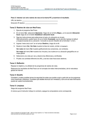 CCNA Exploration
 Aspectos básicos de redes:
 Comunicación a través de la red                                     Actividad 2.2.5: Uso de NeoTrace™ para ver Internetworks




 Paso 2: Intentar con otro rastreo de ruta en la misma PC y examinar el resultado.
 URL de destino: __________________________________________
 Dirección IP destino: ______________________________________


Tarea 2: Rastreo de ruta con NeoTrace.
      1. Ejecute el programa NeoTrace.
      2. En el menú Ver, seleccione Opciones. Haga clic en la ficha Mapa y, en la sección Ubicación
         local, haga clic en el botón Establecer ubicación local.
      3. Siga las instrucciones para seleccionar el país y la ubicación en el país.
         Alternativamente, puede hacer clic en el botón Avanzado, que le permite ingresar la latitud
         y longitud exactas de su ubicación. Consulte la sección Desafío de la Actividad 1.2.5(1).
      4. Ingrese “www.cisco.com” en el campo Destino y haga clic en Ir.
      5. Desde el menú Ver, Ver lista muestra la lista de routers, similar a tracert.
            Ver nodo del menú Ver muestra gráficamente las conexiones, con símbolos.
            Ver mapa del menú Ver muestra los vínculos y los routers en su ubicación geográfica en un
            mapa global.
      6. Seleccione una vista por vez y observe las diferencias y similitudes.
      7. Pruebe una cantidad diferente de URL y vea las rutas hacia esos destinos.


Tarea 3: Reflexión
 Repasar el objetivo y la utilidad de los programas de rastreo de rutas.
 Relacione los resultados de NeoTrace con el concepto de redes interconectadas y de la naturaleza
 global de Internet.


Tarea 4: Desafío
 Considere y analice posibles temas de seguridad de redes que puedan surgir a partir del uso de programas
 como traceroute y Neotrace. Considere qué detalles técnicos son revelados y cómo tal vez esta información
 puede ser usada incorrectamente.


Tarea 5: Limpieza
 Salga del programa NeoTrace.
 A menos que el instructor indique lo contrario, apague la computadora como corresponde.




 Todo el contenido es Copyright © 1992 – 2007 de Cisco Systems, Inc. Todos los derechos reservados.
 Este documento es información pública de Cisco.                                                                 Página 3 de 3
 