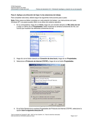 CCNA Exploration
Aspectos básicos de redes:
Comunicación a través de la red                  Práctica de laboratorio 2.6.1: Orientación topológica y creación de una red pequeña



Paso 2: Aplique una dirección de Capa 3 a las estaciones de trabajo.
Para completar esta tarea, deberá seguir las siguientes instrucciones paso a paso.
Nota: Estos pasos se deben completar en cada estación de trabajo. Las instrucciones son para
Windows XP. Los pasos pueden diferir si se utiliza otro sistema operativo.
     1. En su computadora, haga clic en Inicio, haga clic con el botón derecho en Mis sitios de red
        y luego un último clic en Propiedades. Debe mostrarse la ventana Conexiones de red, con
        íconos que muestren las diferentes conexiones de red.




     2. Haga clic con el botón derecho en Conexión de área local y haga clic en Propiedades.
     3. Seleccione el Protocolo de Internet (TCP/IP) y haga clic en el botón Propiedades.




     4. En la ficha General de la ventana Propiedades del Protocolo de Internet (TCP/IP), seleccione la
        opción Usar la siguiente dirección IP.

Todo el contenido es Copyright © 1992 – 2007 de Cisco Systems, Inc. Todos los derechos reservados.
Este documento es información pública de Cisco.                                                                 Página 3 de 7
 