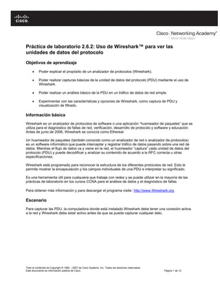 Práctica de laboratorio 2.6.2: Uso de Wireshark™ para ver las
unidades de datos del protocolo

Objetivos de aprendizaje

     •     Poder explicar el propósito de un analizador de protocolos (Wireshark).

     •     Poder realizar capturas básicas de la unidad de datos del protocolo (PDU) mediante el uso de
           Wireshark.

     •     Poder realizar un análisis básico de la PDU en un tráfico de datos de red simple.

     •     Experimentar con las características y opciones de Wireshark, como captura de PDU y
           visualización de filtrado.

Información básica
Wireshark es un analizador de protocolos de software o una aplicación “husmeador de paquetes” que se
utiliza para el diagnóstico de fallas de red, verificación, desarrollo de protocolo y software y educación.
Antes de junio de 2006, Wireshark se conocía como Ethereal.

Un husmeador de paquetes (también conocido como un analizador de red o analizador de protocolos)
es un software informático que puede interceptar y registrar tráfico de datos pasando sobre una red de
datos. Mientras el flujo de datos va y viene en la red, el husmeador “captura” cada unidad de datos del
protocolo (PDU) y puede decodificar y analizar su contenido de acuerdo a la RFC correcta u otras
especificaciones.

Wireshark está programado para reconocer la estructura de los diferentes protocolos de red. Esto le
permite mostrar la encapsulación y los campos individuales de una PDU e interpretar su significado.

Es una herramienta útil para cualquiera que trabaje con redes y se puede utilizar en la mayoría de las
prácticas de laboratorio en los cursos CCNA para el análisis de datos y el diagnóstico de fallas.

Para obtener más información y para descargar el programa visite: http://www.Wireshark.org

Escenario
Para capturar las PDU, la computadora donde está instalado Wireshark debe tener una conexión activa
a la red y Wireshark debe estar activo antes de que se pueda capturar cualquier dato.




Todo el contenido es Copyright © 1992 – 2007 de Cisco Systems, Inc. Todos los derechos reservados.
Este documento es información pública de Cisco.                                                      Página 1 de 12
 